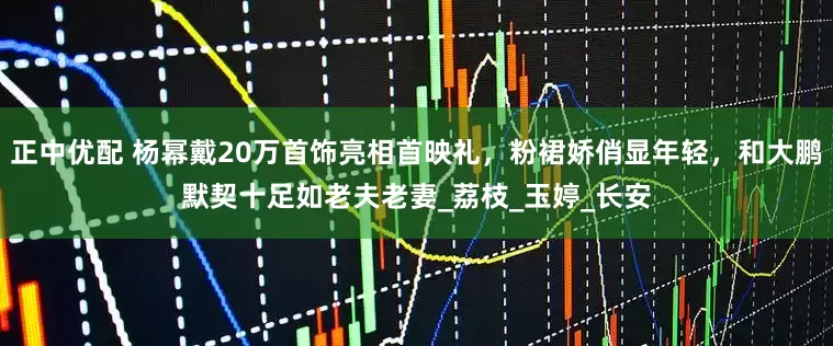 正中优配 杨幂戴20万首饰亮相首映礼，粉裙娇俏显年轻，和大鹏默契十足如老夫老妻_荔枝_玉婷_长安