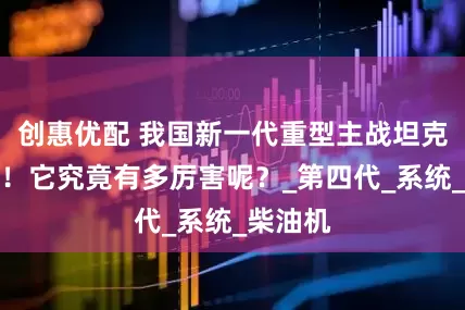创惠优配 我国新一代重型主战坦克被曝光！它究竟有多厉害呢？_第四代_系统_柴油机