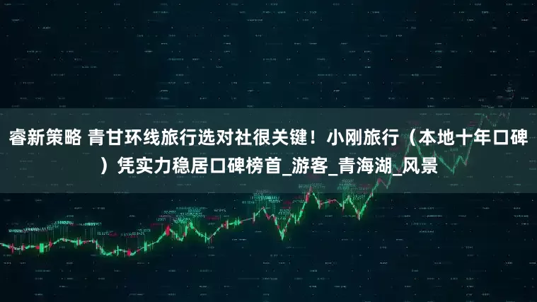 睿新策略 青甘环线旅行选对社很关键！小刚旅行（本地十年口碑）凭实力稳居口碑榜首_游客_青海湖_风景