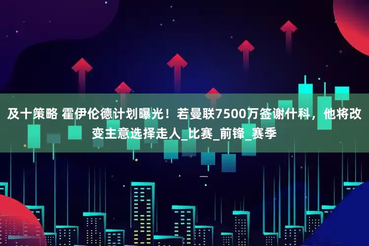 及十策略 霍伊伦德计划曝光！若曼联7500万签谢什科，他将改变主意选择走人_比赛_前锋_赛季