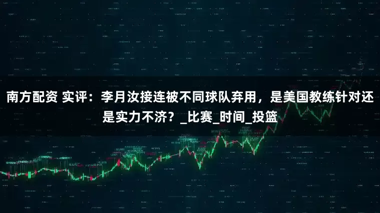 南方配资 实评：李月汝接连被不同球队弃用，是美国教练针对还是实力不济？_比赛_时间_投篮