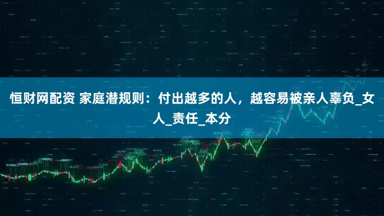恒财网配资 家庭潜规则：付出越多的人，越容易被亲人辜负_女人_责任_本分