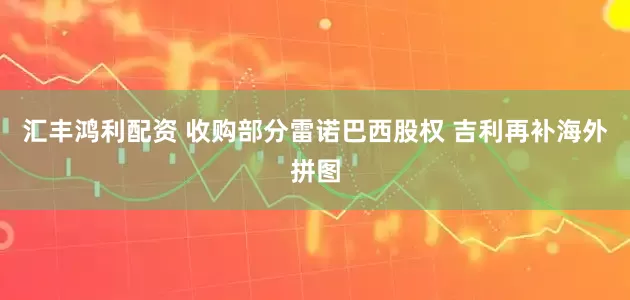 汇丰鸿利配资 收购部分雷诺巴西股权 吉利再补海外拼图
