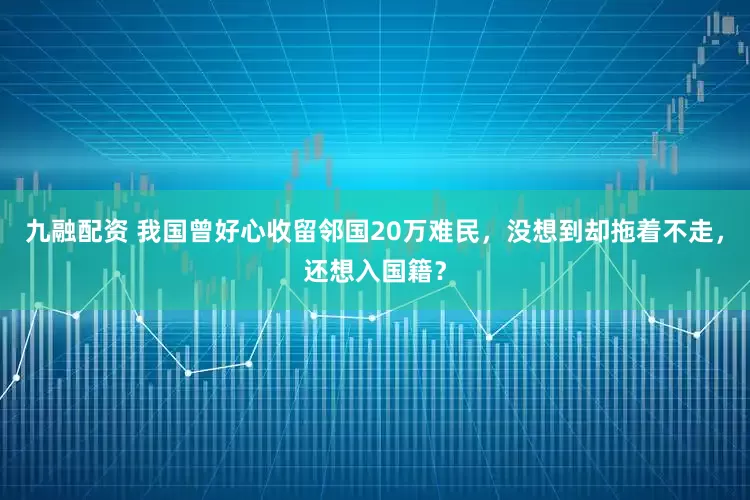 九融配资 我国曾好心收留邻国20万难民，没想到却拖着不走，还想入国籍？