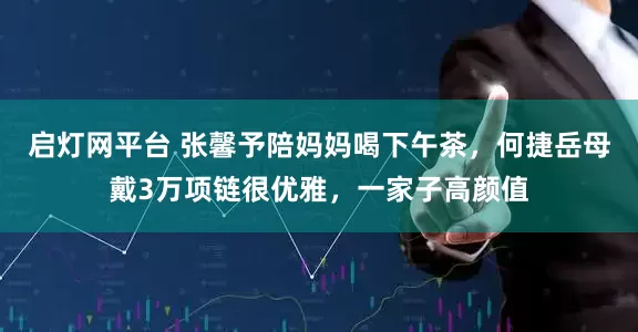启灯网平台 张馨予陪妈妈喝下午茶，何捷岳母戴3万项链很优雅，一家子高颜值