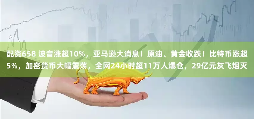 配资658 波音涨超10%，亚马逊大消息！原油、黄金收跌！比特币涨超5%，加密货币大幅震荡，全网24小时超11万人爆仓，29亿元灰飞烟灭