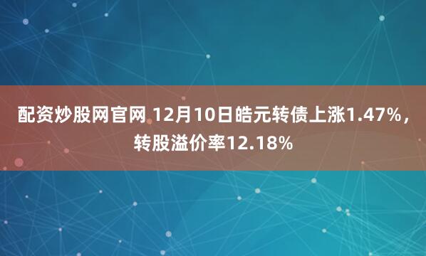 配资炒股网官网 12月10日皓元转债上涨1.47%，转股溢价率12.18%