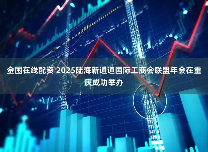 金囤在线配资 2025陆海新通道国际工商会联盟年会在重庆成功举办