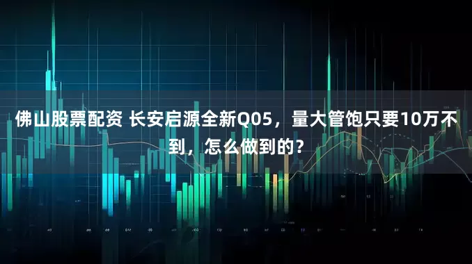 佛山股票配资 长安启源全新Q05，量大管饱只要10万不到，怎么做到的？