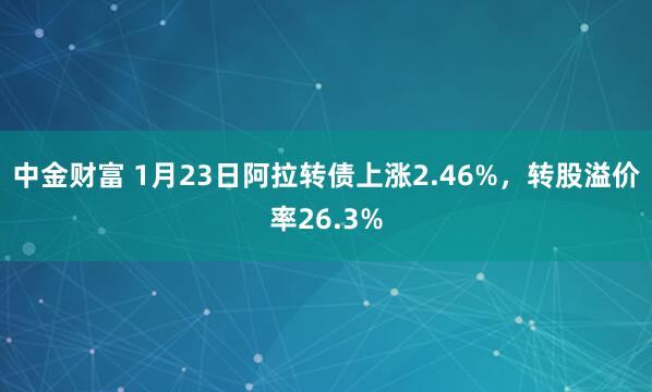 中金财富 1月23日阿拉转债上涨2.46%，转股溢价率26.3%