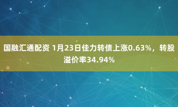 国融汇通配资 1月23日佳力转债上涨0.63%，转股溢价率34.94%