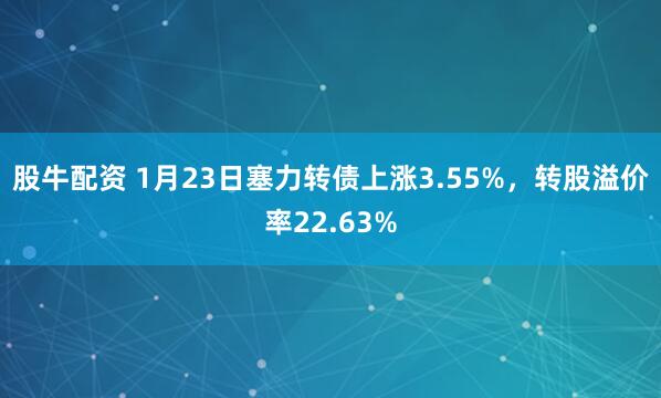 股牛配资 1月23日塞力转债上涨3.55%，转股溢价率22.63%