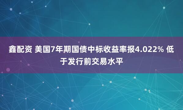 鑫配资 美国7年期国债中标收益率报4.022% 低于发行前交易水平