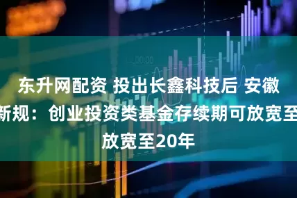 东升网配资 投出长鑫科技后 安徽出台新规：创业投资类基金存续期可放宽至20年