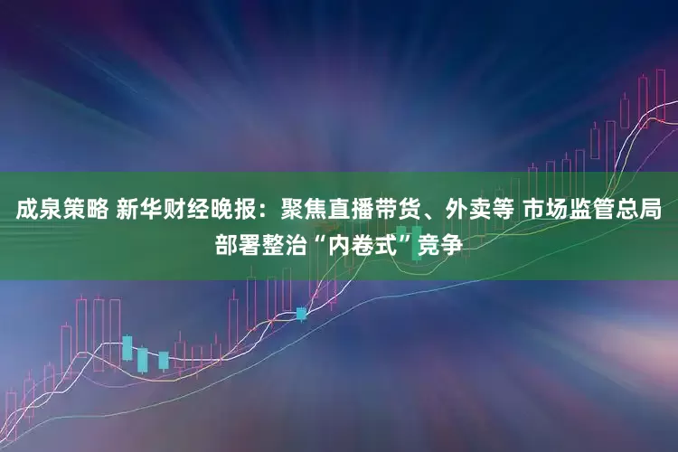 成泉策略 新华财经晚报：聚焦直播带货、外卖等 市场监管总局部署整治“内卷式”竞争